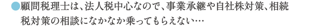 顧問税理士は、法人税中心なので、事業継承や自社株対策、相続税対策の相談になかなか乗ってもらえない