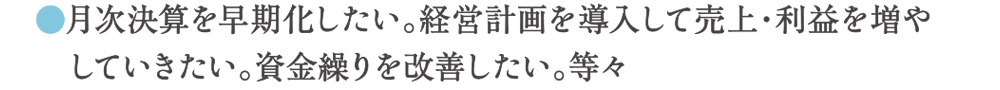 月次決算を早期化したい。経営計画を導入して売上・利益を増やしていきたい。資金繰りを改善したい。等々