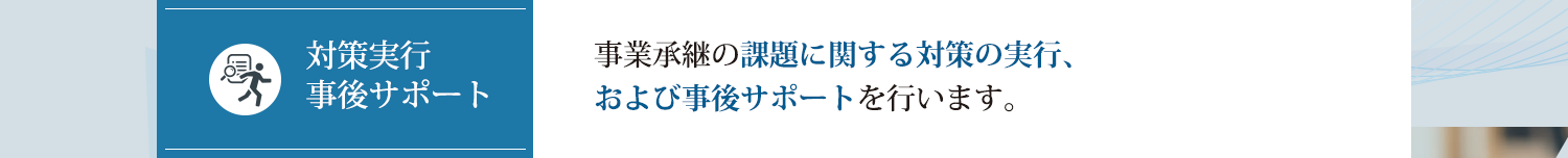 事業承継の課題に関する対策の実行、および事後サポートを行います。
