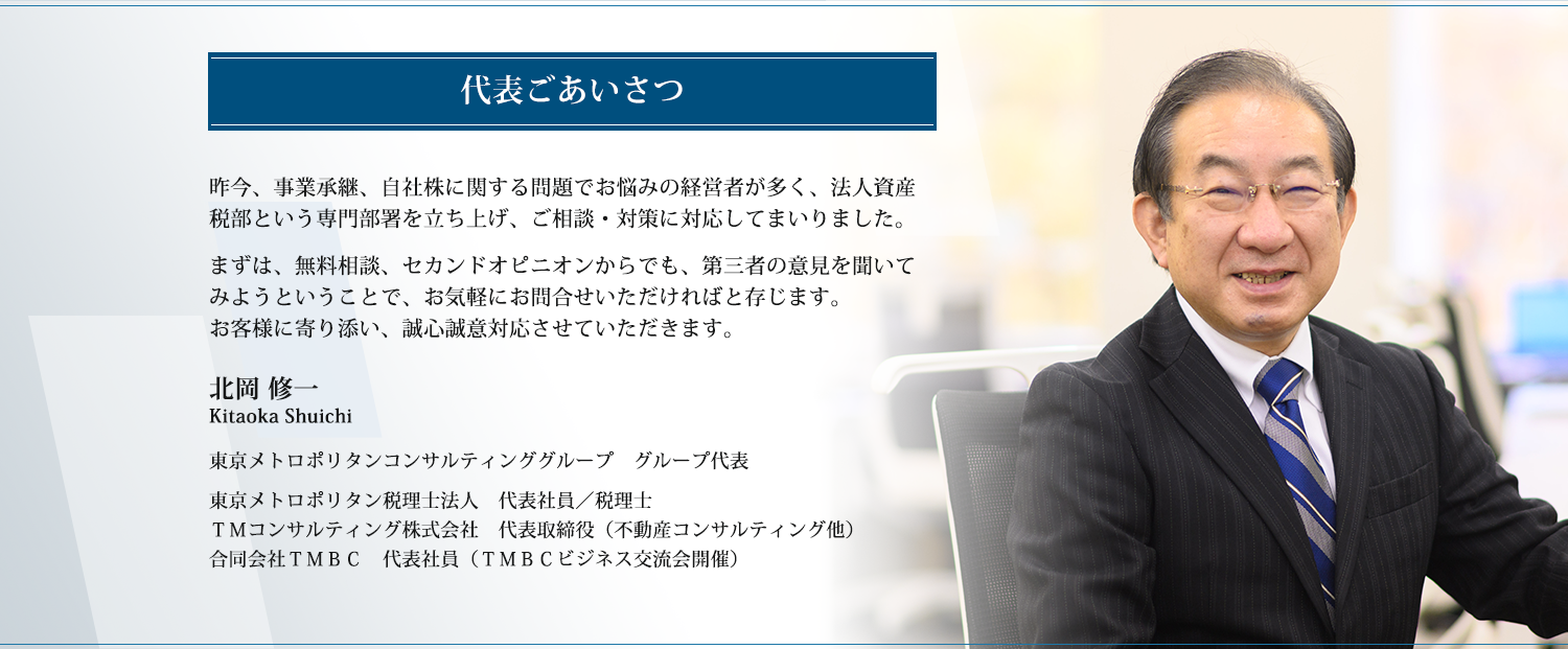 昨今、事業承継、自社株に関する問題でお悩みの経営者が多く、法人資産税部という専門部署を立ち上げ、ご相談・対策に対応してまいりました。まずは、無料相談、セカンドオピニオンからでも、お気軽に第三者の意見を聞いてみようということで、お気軽にお問合せいただければと存じます。お客様に寄り添い、誠心誠意対応させていただきます。東京メトロポリタンコンサルティンググループ　グループ代表  北岡 修一