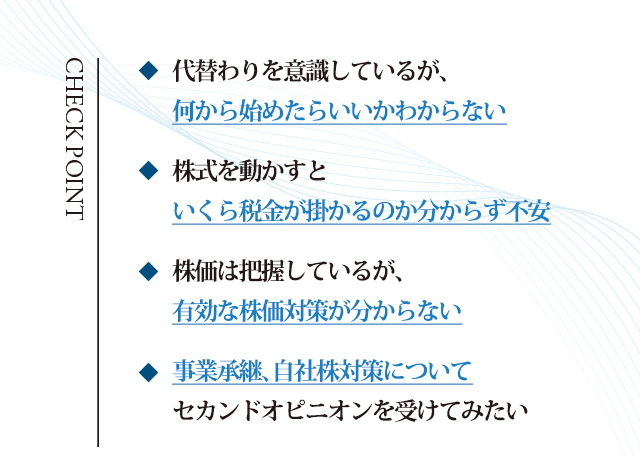 代替わりを意識しているが、何から始めたらいいかわからない/株式を動かすといくら税金が掛かるのか分からず不安/
株価は把握しているが、有効な株価対策が分からない/事業承継、自社株対策についてセカンドオピニオンを受けてみたい