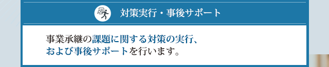 事業承継の課題に関する対策の実行、および事後サポートを行います。