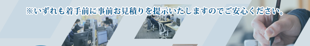 いずれも着手前に事前お見積りを提示いたしますのでご安心ください。