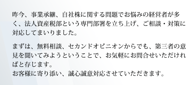 昨今、事業承継、自社株に関する問題でお悩みの経営者が多く、法人資産税部という専門部署を立ち上げ、ご相談・対策に対応してまいりました。まずは、無料相談、セカンドオピニオンからでも、お気軽に第三者の意見を聞いてみようということで、お気軽にお問合せいただければと存じます。お客様に寄り添い、誠心誠意対応させていただきます。