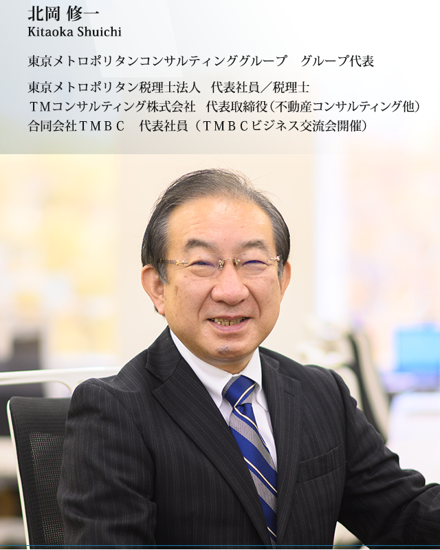 北岡 修一　東京メトロポリタンコンサルティンググループ　グループ代表、東京メトロポリタン税理士法人　代表社員／税理士、ＴＭコンサルティング株式会社　代表取締役（不動産コンサルティング他）、合同会社ＴＭＢＣ　代表社員（ＴＭＢＣビジネス交流会開催）