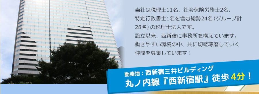 当社は税理士11名、社会保険労務士2名、特定行政書士各1名を含む総勢24名（グループ計28名）の税理士法人です。設立以来、西新宿に事務所を構えています。働きやすい環境の中、共に切磋琢磨していく仲間を募集しています！ 勤務地は、丸ノ内線『西新宿駅』から直結！
