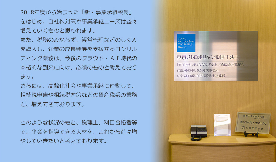 本年度から始まった「新・事業承継税制」をはじめ、自社株対策や事業承継ニーズは益々増えていくものと思われます。税理士、科目合格者等で、企業を指導できる人材を募集しております。