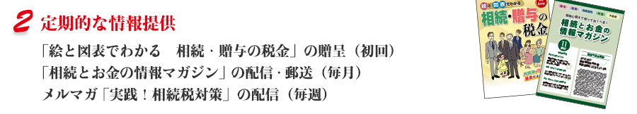 定期的な情報提供 「絵と図表でわかる　相続・贈与の税金」の贈呈（初回） 、「相続とお金の情報マガジン」の配信・郵送（毎月）、メルマガ「実践！相続税対策」の配信（毎週） 